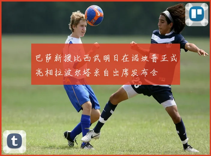 巴萨新援比西武明日在诺坎普正式亮相拉波尔塔亲自出席发布会