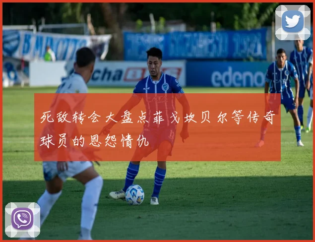 死敌转会大盘点菲戈坎贝尔等传奇球员的恩怨情仇