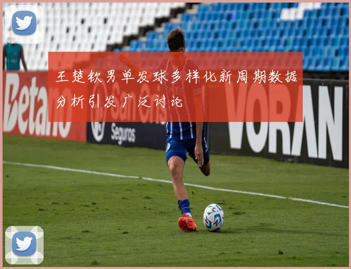 王楚钦男单发球多样化新周期数据分析引发广泛讨论